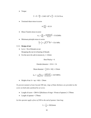 16
 Torque
T = P × = 2.043×10 × = 15.314 N-m
 Torsional shear stress in screw
= = 45.19
 Direct Tensile stress in screw
σ = =
× . ×
( )
= 53.82MPa
 Minimum principle stress in screw
+ + + 4 = 52.6 MPa
3.3.2. Design of nut
 Let n = No of threads on nut
Designing the nut in in bearing of threads
 For the nut to be safe in tension = 12
Here Pitch p = 6
Outside diameter = 10+6 = 16
Mean diameter = [10 + 16] = 13
=
× ×
=
. ×
× × ×
= 10.73
 Height of nut h = np = 4(6) = 24mm
To prevent moment of nuts beyond 200 mm, rings of 8mm thickness are provided on the
screw on both sides and fixed by set screw.
 Length of screw = 200+h+2[thickness of rings+ 30 mm of spanner ]= 270mm
 Length of spanner = 270mm
Let the operator apply a force of 50N to the end of spanner 1mm long
L = = 365.6
 