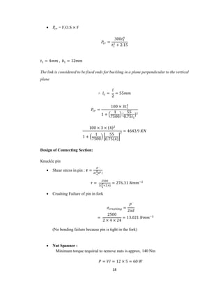 18
 = F.O.S × F
=
300
+ 2.15
= 4 , = 12
The link is considered to be fixed ends for buckling in a plane perpendicular to the vertical
plane
∴ =
2
= 55
=
100 × 3
1 +
1
7500
[
55
0.75
]
100 × 3 × (4)
1 +
1
7500
55
0.75(4)
= 4643.9
Design of Connecting Section:
Knuckle pin
 Shear stress in pin : =
́
( )
=
( × . )
= 276.31
 Crushing Failure of pin in fork
=
́
2
=
2500
2 × 4 × 24
= 13.021
(No bending failure because pin is tight in the fork)
 Nut Spanner :
Minimum torque required to remove nuts is approx. 140 Nm
= = 12 × 5 = 60
 