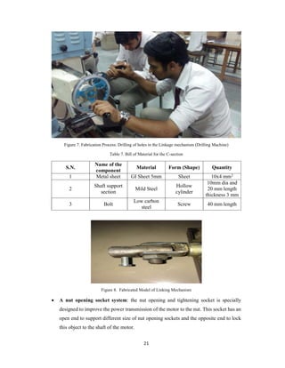 21
Figure 7. Fabrication Process: Drilling of holes in the Linkage mechanism (Drilling Machine)
Table 7. Bill of Material for the C-section
S.N.
Name of the
component
Material Form (Shape) Quantity
1 Metal sheet GI Sheet 5mm Sheet 10x4 mm2
2
Shaft support
section
Mild Steel
Hollow
cylinder
10mm dia and
20 mm length
thickness 3 mm
3 Bolt
Low carbon
steel
Screw 40 mm length
Figure 8. Fabricated Model of Linking Mechanism
 A nut opening socket system: the nut opening and tightening socket is specially
designed to improve the power transmission of the motor to the nut. This socket has an
open end to support different size of nut opening sockets and the opposite end to lock
this object to the shaft of the motor.
 