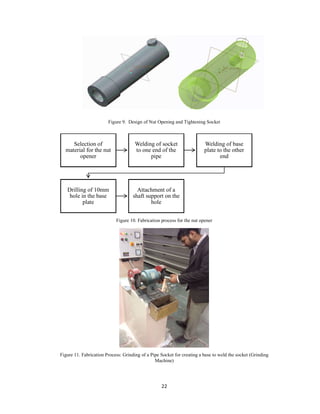 22
Figure 9. Design of Nut Opening and Tightening Socket
Figure 10. Fabrication process for the nut opener
Figure 11. Fabrication Process: Grinding of a Pipe Socket for creating a base to weld the socket (Grinding
Machine)
Selection of
material for the nut
opener
Welding of socket
to one end of the
pipe
Welding of base
plate to the other
end
Drilling of 10mm
hole in the base
plate
Attachment of a
shaft support on the
hole
 