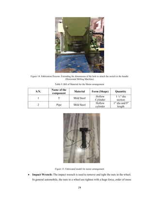 24
Figure 14. Fabrication Process: Extending the dimensions of the hole to attach the switch in the handle
(Horizontal Milling Machine)
Table 9. Bill of Material for the Motor arrangement
S.N.
Name of the
component
Material Form (Shape) Quantity
1 T Mild Steel
Hollow
Cylinder
1 ½” dia
section
2 Pipe Mild Steel
Hollow
cylinder
1” dia and 9”
length
Figure 15. Fabricated model for motor arrangement
 Impact Wrench: The impact wrench is used to remove and tight the nuts in the wheel.
In general automobile, the nuts in a wheel are tighten with a huge force, order of more
 