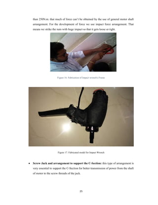 25
than 250N.m. that much of force can’t be obtained by the use of general motor shaft
arrangement. For the development of force we use impact force arrangement. That
means we strike the nuts with huge impact so that it gets loose or tight.
Figure 16. Fabrication of Impact wrench's Frame
Figure 17. Fabricated model for Impact Wrench
 Screw Jack and arrangement to support the C-Section: this type of arrangement is
very essential to support the C-Section for better transmission of power from the shaft
of motor to the screw threads of the jack.
 