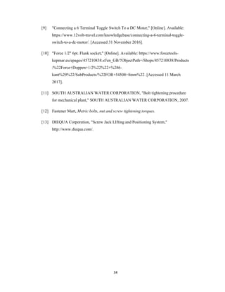 34
[9] "Connecting a 6 Terminal Toggle Switch To a DC Motor," [Online]. Available:
https://www.12volt-travel.com/knowledgebase/connecting-a-6-terminal-toggle-
switch-to-a-dc-motor/. [Accessed 31 November 2016].
[10] "Force 1/2" 6pt. Flank socket," [Online]. Available: https://www.forcetools-
kepmar.eu/epages/457210838.sf/en_GB/?ObjectPath=/Shops/457210838/Products
/%22Force+Doppen+1/2%22%22+%286-
kant%29%22/SubProducts/%22FOR+54508+8mm%22. [Accessed 11 March
2017].
[11] SOUTH AUSTRALIAN WATER CORPORATION, "Bolt tightening procedure
for mechanical plant," SOUTH AUSTRALIAN WATER CORPORATION, 2007.
[12] Fastener Mart, Metric bolts, nut and screw tightening torques.
[13] DIEQUA Corporation, "Screw Jack LIfting and Positioning System,"
http://www.diequa.com/.
 