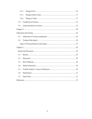 vi
3.3.2. Design of nut............................................................................................ 16
3.3.3. Design of pins in nuts............................................................................... 17
3.3.4. Design of links........................................................................................ 17
3.4. Coefficient of Friction..................................................................................... 19
3.5. Loads and Stresses in Screw............................................................................ 19
Chapter 4....................................................................................................................... 20
Fabrication and Testing................................................................................................. 20
4.1. Fabrication of Various components: ................................................................ 20
4.2. Testing of the project....................................................................................... 26
Types of Tests performed on the project................................................................. 27
Chapter 5....................................................................................................................... 29
Result and Discussion................................................................................................ 29
5.1. Results: ........................................................................................................... 29
5.2. Discussion:...................................................................................................... 29
5.3. Bill of Material................................................................................................ 30
5.4. Safety Instructions........................................................................................... 30
5.5. Trouble Analysis : Cause and Measures .......................................................... 30
5.6. Maintenance.................................................................................................... 31
5.7. Gantt Chart...................................................................................................... 31
References..................................................................................................................... 33
 