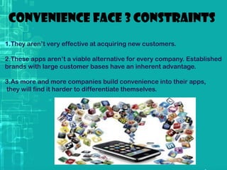 Convenience face 3 constraints
1.They aren’t very effective at acquiring new customers.
2.These apps aren’t a viable alternative for every company. Established
brands with large customer bases have an inherent advantage.
3.As more and more companies build convenience into their apps,
they will find it harder to differentiate themselves.
 