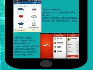Tesco’s Homeplus
Allows you to shop while waiting
for train.
(within 3 months, registered users
rose by 76% and sales by 130%)
App Nike+ works
with a special chip in
Nike’s shoes to
monitor speed, distance,
and calories burned.
(drove 30% of sales of
Its running shoes)
 