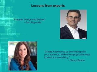 Lessons from experts
“Prepare, Design and Deliver”
- Garr Reynolds
“Create Resonance by connecting with
your audience. Make them physically react
to what you are talking.”
- Nancy Duarte
 
