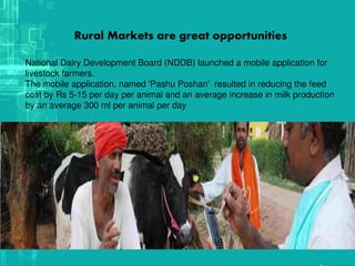 .
Rural Markets are great opportunities
National Dairy Development Board (NDDB) launched a mobile application for
livestock farmers.
The mobile application, named 'Pashu Poshan' resulted in reducing the feed
cost by Rs 5-15 per day per animal and an average increase in milk production
by an average 300 ml per animal per day
 