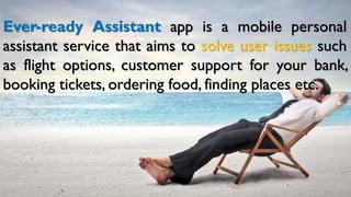 Ever-ready Assistant app is a mobile personal
assistant service that aims to solve user issues such
as flight options, customer support for your bank,
booking tickets, ordering food, finding places etc.
 