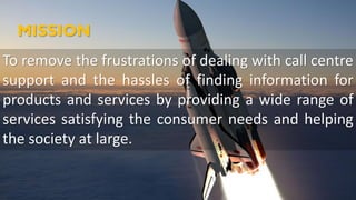 MISSION
To remove the frustrations of dealing with call centre
support and the hassles of finding information for
products and services by providing a wide range of
services satisfying the consumer needs and helping
the society at large.
 