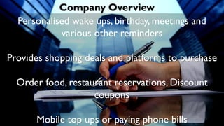 Company Overview
Personalised wake ups, birthday, meetings and
various other reminders
Provides shopping deals and platforms to purchase
Order food, restaurant reservations, Discount
coupons
Mobile top ups or paying phone bills
 