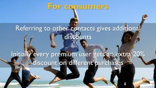 For consumers
Referring to other contacts gives additional
discounts
Initially every premium user gets an extra 20%
discount on different purchases
 
