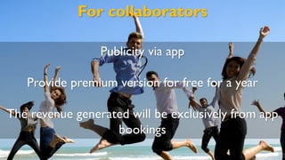 For collaborators
Publicity via app
Provide premium version for free for a year
The revenue generated will be exclusively from app
bookings
 