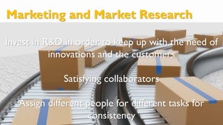 Marketing and Market Research
Invest in R&D in order to keep up with the need of
innovations and the customers
Satisfying collaborators
Assign different people for different tasks for
consistency
 