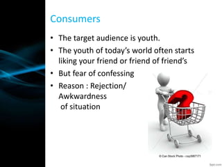 • The target audience is youth.
• The youth of today’s world often starts
liking your friend or friend of friend’s
• But fear of confessing
• Reason : Rejection/
Awkwardness
of situation
Consumers
 