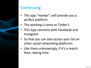 • This app “Hanker”, will provide you a
perfect platform
• The working is same as Tinder’s
• This App connects with Facebook and
Instagram
• So that you can also access your list on
other social networking platforms
• Like them unknowingly, if it’s a match
then, dating time
Continuing
 