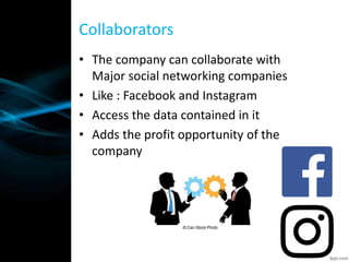 • The company can collaborate with
Major social networking companies
• Like : Facebook and Instagram
• Access the data contained in it
• Adds the profit opportunity of the
company
Collaborators
 