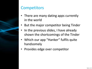 • There are many dating apps currently
in the world
• But the major competitor being Tinder
• In the previous slides, I have already
shown the shortcomings of the Tinder
• Which our app “Hanker” fulfils quite
handsomely
• Provides edge over competitor
Competitors
 