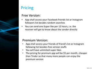 Free Version:
• App shall access your Facebook friends list or Instagram
followers list besides random searches
• You can send one Super like per 12 hours, i.e. the
receiver will get to know about the sender directly
Pricing
Premium Version:
• App shall access your friends of friend’s list or Instagram
following list besides free version stuffs
• You will have unlimited super likes
• The pricing for premium app will be $5 per month, cheaper
than Tinder so that many more people can enjoy the
premium version
 