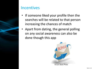 • If someone liked your profile then the
searches will be related to that person
increasing the chances of match
• Apart from dating, the general polling
on any social awareness can also be
done though this app
Incentives
 