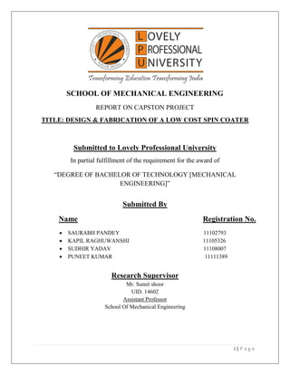 i | P a g e
SCHOOL OF MECHANICAL ENGINEERING
REPORT ON CAPSTON PROJECT
TITLE: DESIGN & FABRICATION OF A LOW COST SPIN COATER
Submitted to Lovely Professional University
In partial fulfillment of the requirement for the award of
“DEGREE OF BACHELOR OF TECHNOLOGY [MECHANICAL
ENGINEERING]”
Submitted By
Name Registration No.
 SAURABH PANDEY 11102793
 KAPIL RAGHUWANSHI 11105326
 SUDHIR YADAV 11108007
 PUNEET KUMAR 11111389
Research Supervisor
Mr. Sumit shoor
UID. 14602
Assistant Professor
School Of Mechanical Engineering
 