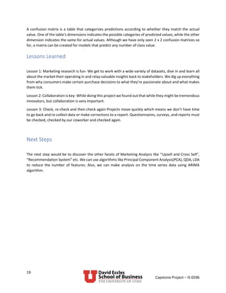 19
Capstone Project – IS 6596
A confusion matrix is a table that categorizes predictions according to whether they match the actual
value. One of the table's dimensions indicates the possible categories of predicted values, while the other
dimension indicates the same for actual values. Although we have only seen 2 x 2 confusion matrices so
far, a matrix can be created for models that predict any number of class value.
Lessons Learned
Lesson 1: Marketing research is fun- We get to work with a wide variety of datasets, dive in and learn all
about the market their operating in and relay valuable insights back to stakeholders. We dig up everything
from why consumers make certain purchase decisions to what they’re passionate about and what makes
them tick.
Lesson 2: Collaboration is key- While doing this project we found out that while they might be tremendous
innovators, but collaboration is very important.
Lesson 3: Check, re-check and then check again Projects move quickly which means we don’t have time
to go back and re-collect data or make corrections to a report. Questionnaires, surveys, and reports must
be checked, checked by our coworker and checked again.
Next Steps
The next step would be to discover the other facets of Marketing Analysis like “Upsell and Cross Sell”,
“Recommendation System” etc. We can use algorithms like Principal Component Analysis(PCA), QDA, LDA
to reduce the number of features. Also, we can make analysis on the time series data using ARIMA
algorithm.
 