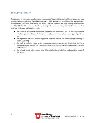 2
Capstone Project – IS 6596
Executive Summary
The objective of this project is to discuss the importance of Machine Learning in different sectors and how
does it solve the problems in the Marketing Analytics field. We have discussed Marketing Segmentation,
Advertisement, and Fraud detection in our project. We used different Machine Learning algorithms and
used R and Python library to predict and solve these problems. After making models and running test data
on those models we got following results:
• We trained a Decision tree and Random Forest classifier model which has 73% accuracy to predict
whether a person will be a defaulter or not based on credit history, income, job type, dependents
etc.
• We segmented the Social networking profiles based on the likes and dislikes of a person using K-
Means Clustering.
• We made a predictive model on the messages a customer receives and determined whether a
message will be a Spam or not a spam with an accuracy of 97%. We used Naïve Bayes classifier
for this model.
• We created several other models using different algorithms, but these are beyond the scope of
this report.
 