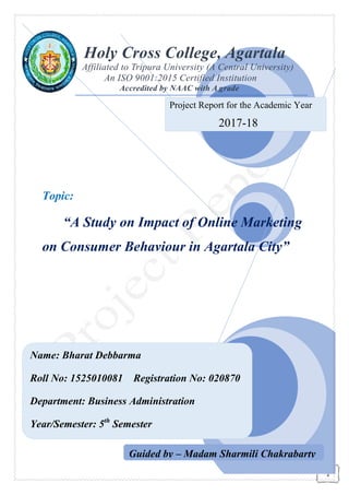 Name: Bharat Debbarma
Roll No: 1525010081
Department: Business Administration
Year/Semester: 5th
Semester
Holy Cross College, Agartala
Affiliated to Tripura U
An ISO
Accredited
Topic:
“A Study on Impact of Online M
on Consumer Behaviour in Agartala City
Name: Bharat Debbarma
Registration No: 020870
Department: Business Administration
Semester
Holy Cross College, Agartala
Affiliated to Tripura University (A Central University)
An ISO 9001:2015 Certified Institution
Accredited by NAAC with A grade
Study on Impact of Online M
on Consumer Behaviour in Agartala City
Project Report for the Academic Year
2017-18
Guided by – Madam Sharmili Chakrabarty
1
Holy Cross College, Agartala
niversity (A Central University)
9001:2015 Certified Institution
Study on Impact of Online Marketing
on Consumer Behaviour in Agartala City”
for the Academic Year
18
Madam Sharmili Chakrabarty
 