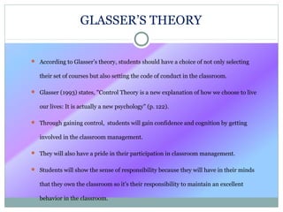 GLASSER’S THEORY
 According to Glasser’s theory, students should have a choice of not only selecting
their set of courses but also setting the code of conduct in the classroom.
 Glasser (1993) states, "Control Theory is a new explanation of how we choose to live
our lives: It is actually a new psychology" (p. 122).
 Through gaining control, students will gain confidence and cognition by getting
involved in the classroom management.
 They will also have a pride in their participation in classroom management.
 Students will show the sense of responsibility because they will have in their minds
that they own the classroom so it’s their responsibility to maintain an excellent
behavior in the classroom.
 