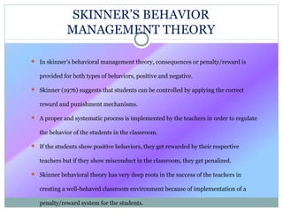 SKINNER’S BEHAVIOR
MANAGEMENT THEORY
 In skinner’s behavioral management theory, consequences or penalty/reward is
provided for both types of behaviors, positive and negative.
 Skinner (1976) suggests that students can be controlled by applying the correct
reward and punishment mechanisms.
 A proper and systematic process is implemented by the teachers in order to regulate
the behavior of the students in the classroom.
 If the students show positive behaviors, they get rewarded by their respective
teachers but if they show misconduct in the classroom, they get penalized.
 Skinner behavioral theory has very deep roots in the success of the teachers in
creating a well-behaved classroom environment because of implementation of a
penalty/reward system for the students.
 