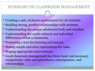 SUMMARY OF CLASSROOM MANAGEMENT
Creating a safe, inclusive environment for all students.
Building strong, positive relationships with students
Understanding the unique adolescent body and mindset.
Understanding the multi-cultural and individual
differences within a classroom.
Promoting a love for learning and success.
Stating simple and clear expectations for rules.
Staging appropriate interventions.
Good classroom management has three basic and necessary
components: rules and procedures, consequences, and
relationships.
 