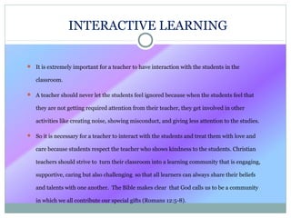  It is extremely important for a teacher to have interaction with the students in the
classroom.
 A teacher should never let the students feel ignored because when the students feel that
they are not getting required attention from their teacher, they get involved in other
activities like creating noise, showing misconduct, and giving less attention to the studies.
 So it is necessary for a teacher to interact with the students and treat them with love and
care because students respect the teacher who shows kindness to the students. Christian
teachers should strive to turn their classroom into a learning community that is engaging,
supportive, caring but also challenging so that all learners can always share their beliefs
and talents with one another. The Bible makes clear that God calls us to be a community
in which we all contribute our special gifts (Romans 12:5-8).
INTERACTIVE LEARNING
 