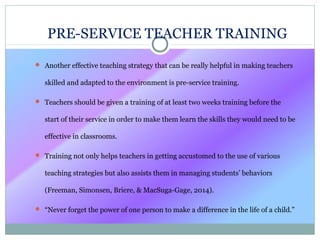 PRE-SERVICE TEACHER TRAINING
 Another effective teaching strategy that can be really helpful in making teachers
skilled and adapted to the environment is pre-service training.
 Teachers should be given a training of at least two weeks training before the
start of their service in order to make them learn the skills they would need to be
effective in classrooms.
 Training not only helps teachers in getting accustomed to the use of various
teaching strategies but also assists them in managing students’ behaviors
(Freeman, Simonsen, Briere, & MacSuga-Gage, 2014).
 “Never forget the power of one person to make a difference in the life of a child.”
 