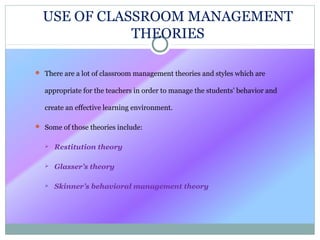  There are a lot of classroom management theories and styles which are
appropriate for the teachers in order to manage the students’ behavior and
create an effective learning environment.
 Some of those theories include:
 Restitution theory
 Glasser’s theory
 Skinner’s behavioral management theory
USE OF CLASSROOM MANAGEMENT
THEORIES
 
