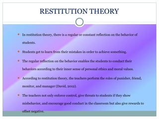 RESTITUTION THEORY
 In restitution theory, there is a regular or constant reflection on the behavior of
students.
 Students get to learn from their mistakes in order to achieve something.
 The regular reflection on the behavior enables the students to conduct their
behaviors according to their inner sense of personal ethics and moral values.
 According to restitution theory, the teachers perform the roles of punisher, friend,
monitor, and manager (David, 2012).
 The teachers not only enforce control, give threats to students if they show
misbehavior, and encourage good conduct in the classroom but also give rewards to
offset negative.
 