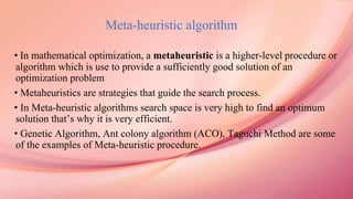 Meta-heuristic algorithm
• In mathematical optimization, a metaheuristic is a higher-level procedure or
algorithm which is use to provide a sufficiently good solution of an
optimization problem
• Metaheuristics are strategies that guide the search process.
• In Meta-heuristic algorithms search space is very high to find an optimum
solution that’s why it is very efficient.
• Genetic Algorithm, Ant colony algorithm (ACO), Taguchi Method are some
of the examples of Meta-heuristic procedure.
 