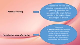 Sustainable Manufacturing
Manufacturing
Sustainable manufacturing
Mechanical, physical and
chemical process to modify the
geometry, properties and
appearance of a given starting
material in the making of new
finished part of product
The creation
of manufactured products that use
processes that are non-polluting,
conserve energy and natural
resources, and are economically
sound and safe for employees,
communities, and consumers.”
 