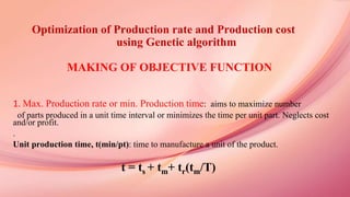 Optimization of Production rate and Production cost
using Genetic algorithm
MAKING OF OBJECTIVE FUNCTION
1. Max. Production rate or min. Production time: aims to maximize number
of parts produced in a unit time interval or minimizes the time per unit part. Neglects cost
and/or profit.
.
Unit production time, t(min/pt): time to manufacture a unit of the product.
t = ts + tm+ tr(tm/T)
 