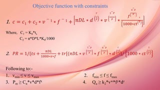 Objective function with constraints
1. 𝑐 = 𝑐1 + 𝑐2 ∗ 𝑣
− 1 ∗ 𝑓
− 1 + π𝐷𝐿 ∗ 𝑑
𝑟
𝑝
∗ 𝑣
1
−
𝑃
𝑝
∗
𝑓
𝑞
−
𝑝
𝑝
1000∗𝑐𝑡
1
𝑝
Where, C1 = K0*ts
C2 = π*D*L*K0/1000
2. 𝑃𝑅 = 1/{𝑡𝑠 +
𝜋𝐷𝐿
1000∗𝑣∗𝑓
+ 𝑡𝑟[(𝜋𝐷𝐿 ∗ 𝑣
1
−
𝑝
𝑝
∗ 𝑓
𝑞
−
𝑝
𝑝
∗ 𝑑
𝑟
𝑝
]/ 1000 ∗ 𝑐𝑡
1
𝑝
Following to:-
1. vmin ≤ v ≤ vmax 2. fmin ≤ f ≤ fmax
3. Pm ≥ Cn*v*d*fx 4. Qu ≥ k2*vw*fy*dz
 