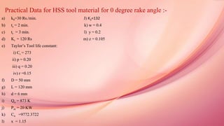 Practical Data for HSS tool material for 0 degree rake angle :-
a) k0=30 Rs./min. J) K2=132
b) ts = 2 min. k) w = 0.4
c) tr = 3 min. l) y = 0.2
d) Kt = 120 Rs m) z = 0.105
e) Taylor’s Tool life constant:
i) Ct = 273
ii) p = 0.20
iii) q = 0.20
iv) r =0.15
f) D = 50 mm
g) L = 120 mm
h) d = 6 mm
i) Qu = 873 K
j) Pm = 20 KW
k) Cn =9772.3722
l) x = 1.15
 