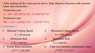 • After putting all the values given above, final objective function with constant
values and constraints :-
Production cost
C = 60 + 565.487/(v*f) + 9.3786*10-9*v4
Production rate:
PR = 1/(2 + (18.84/v*f) + 1.34*10-10*v4)
Constraints :-
1. Minimal Cutting Speed 2. Maximum Cutting Speed
V ≥ 50 m/min V ≤ 500 m/min
3 Minimum feed 4. Maximum feed
f ≥0.1 mm/rev. f ≤ 2 mm/rev
5. Power force constraint 6. Chip tool interface temperature const.
v*f1.15 ≤ 341.097 v0.4*f0.2 ≤ 11.317
 