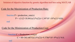 Solution of objective function by genetic algorithm tool box using MATLAB
Code for the Maximization of Production Rate:
function P = production_rate(x)
P = -(1/(2+18.84/(x(1)*x(2))+1.34*10^-10*x(1)^4.0));
end
Code for the Minimization of Production Cost:
function C = Production_cost(x)
C = 60+565.487/(x(1)*x(2))+9.3786*10^-9*x(1)^4.0;
end
 