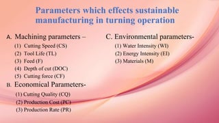 Parameters which effects sustainable
manufacturing in turning operation
A. Machining parameters – C. Environmental parameters-
(1) Cutting Speed (CS) (1) Water Intensity (WI)
(2) Tool Life (TL) (2) Energy Intensity (EI)
(3) Feed (F) (3) Materials (M)
(4) Depth of cut (DOC)
(5) Cutting force (CF)
B. Economical Parameters-
(1) Cutting Quality (CQ)
(2) Production Cost (PC)
(3) Production Rate (PR)
 