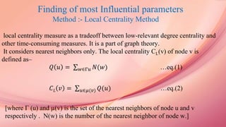 Finding of most Influential parameters
Method :- Local Centrality Method
local centrality measure as a tradeoff between low-relevant degree centrality and
other time-consuming measures. It is a part of graph theory.
It considers nearest neighbors only. The local centrality CL(v) of node v is
defined as–
𝑄 𝑢 = 𝑤∈Γ𝑢 𝑁(𝑤) …eq.(1)
𝐶 𝐿 𝑣 = 𝑢∈𝜇(𝑣) 𝑄(𝑢) …eq.(2)
[where Γ (u) and µ(v) is the set of the nearest neighbors of node u and v
respectively . N(w) is the number of the nearest neighbor of node w.]
 