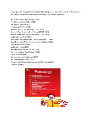 campaigns. This "image" or "reputation" advertising has become a trademark of the company
and created many memorable television moments and themes, including:
McDonald's is Your Kind of Place (1967)
You Deserve a Break Today (1971)
We Do it All for you (1975)
You, you’re The One (1976)
Nobody Can Do It like McDonald's Can (1979)
Renewed: You Deserve a Break Today (1980 & 1981)
Nobody Makes Your Day like McDonald's Can (1981)
McDonald's and You (1983)
It's a Good Time for the Great Taste of McDonald's (1984)
Good Time, Great Taste, That's why this is My Place (1988)
Food, Folks and Fun (1990)
McDonald's Today (1991)
What You Want is What You Get (1992)
Have you had your Break Today? (1995)
My McDonald's (1997)
Did Somebody Say McDonald's (1997)
We Love to See You Smile (2000)
There's a little McDonald's in everyone (2001) - Canada Only
I’m lovin' it (2003)
 