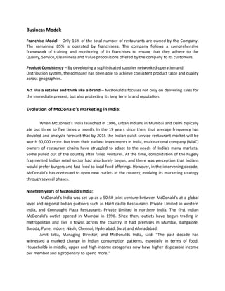 Business Model:
Franchise Model – Only 15% of the total number of restaurants are owned by the Company.
The remaining 85% is operated by franchisees. The company follows a comprehensive
framework of training and monitoring of its franchises to ensure that they adhere to the
Quality, Service, Cleanliness and Value propositions offered by the company to its customers.
Product Consistency – By developing a sophisticated supplier networked operation and
Distribution system, the company has been able to achieve consistent product taste and quality
across geographies.
Act like a retailer and think like a brand – McDonald’s focuses not only on delivering sales for
the immediate present, but also protecting its long term brand reputation.
Evolution of McDonald’s marketing in India:
When McDonald's India launched in 1996, urban Indians in Mumbai and Delhi typically
ate out three to five times a month. In the 19 years since then, that average frequency has
doubled and analysts forecast that by 2015 the Indian quick service restaurant market will be
worth 60,000 crore. But from their earliest investments in India, multinational company (MNC)
owners of restaurant chains have struggled to adapt to the needs of India's many markets.
Some pulled out of the country after failed ventures. At the time, consolidation of the hugely
fragmented Indian retail sector had also barely begun, and there was perception that Indians
would prefer burgers and fast food to local food offerings. However, in the intervening decade,
McDonald's has continued to open new outlets in the country, evolving its marketing strategy
through several phases.
Nineteen years of McDonald's India:
McDonald's India was set up as a 50:50 joint-venture between McDonald's at a global
level and regional Indian partners such as Hard castle Restaurants Private Limited in western
India, and Connaught Plaza Restaurants Private Limited in northern India. The first Indian
McDonald's outlet opened in Mumbai in 1996. Since then, outlets have begun trading in
metropolitan and Tier II towns across the country. It had premises in Mumbai, Bangalore,
Baroda, Pune, Indore, Nasik, Chennai, Hyderabad, Surat and Ahmadabad.
Amit Jatia, Managing Director, and McDonalds India, said: "The past decade has
witnessed a marked change in Indian consumption patterns, especially in terms of food.
Households in middle, upper and high-income categories now have higher disposable income
per member and a propensity to spend more."
 