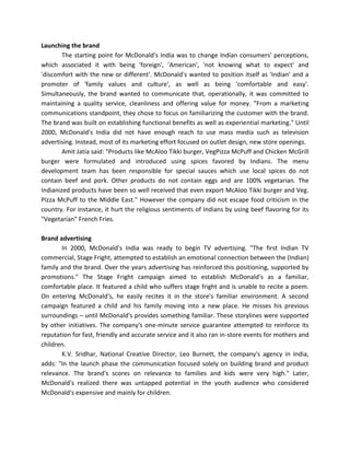 Launching the brand
The starting point for McDonald's India was to change Indian consumers' perceptions,
which associated it with being 'foreign', 'American', 'not knowing what to expect' and
'discomfort with the new or different'. McDonald's wanted to position itself as 'Indian' and a
promoter of 'family values and culture', as well as being 'comfortable and easy'.
Simultaneously, the brand wanted to communicate that, operationally, it was committed to
maintaining a quality service, cleanliness and offering value for money. "From a marketing
communications standpoint, they chose to focus on familiarizing the customer with the brand.
The brand was built on establishing functional benefits as well as experiential marketing." Until
2000, McDonald's India did not have enough reach to use mass media such as television
advertising. Instead, most of its marketing effort focused on outlet design, new store openings.
Amit Jatia said: "Products like McAloo Tikki burger, VegPizza McPuff and Chicken McGrill
burger were formulated and introduced using spices favored by Indians. The menu
development team has been responsible for special sauces which use local spices do not
contain beef and pork. Other products do not contain eggs and are 100% vegetarian. The
Indianized products have been so well received that even export McAloo Tikki burger and Veg.
Pizza McPuff to the Middle East." However the company did not escape food criticism in the
country. For instance, it hurt the religious sentiments of Indians by using beef flavoring for its
"Vegetarian" French Fries.
Brand advertising
In 2000, McDonald's India was ready to begin TV advertising. "The first Indian TV
commercial, Stage Fright, attempted to establish an emotional connection between the (Indian)
family and the brand. Over the years advertising has reinforced this positioning, supported by
promotions." The Stage Fright campaign aimed to establish McDonald's as a familiar,
comfortable place. It featured a child who suffers stage fright and is unable to recite a poem.
On entering McDonald's, he easily recites it in the store's familiar environment. A second
campaign featured a child and his family moving into a new place. He misses his previous
surroundings – until McDonald's provides something familiar. These storylines were supported
by other initiatives. The company's one-minute service guarantee attempted to reinforce its
reputation for fast, friendly and accurate service and it also ran in-store events for mothers and
children.
K.V. Sridhar, National Creative Director, Leo Burnett, the company's agency in India,
adds: "In the launch phase the communication focused solely on building brand and product
relevance. The brand's scores on relevance to families and kids were very high." Later,
McDonald's realized there was untapped potential in the youth audience who considered
McDonald's expensive and mainly for children.
 