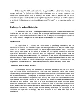 Sridhar says: "In 2004, we launched the Happy Price Menu with a value message for a
younger audience. For the first time McDonald's India saw a surge of younger consumers and
people from socio-economic class B walk into our stores. "We had realized that the Indian
consumer was price sensitive and even though the organization managed to establish a sense
of familiarity, Indian consumers continued to perceive McDonald's as an expensive eating out
option."
Challenges for McDonalds in India:
The major issue was beef. Cow being sacred and worshipped, beef could not be served.
Muslims did not eat pork. The challenge was to change the form of the worldwide popular
Hamburger to make an entry into India. With 25-30% of the population being lacto vegetarian
and a large majority eating meat, an alternative to beef and pork was necessary
Vegetarianism:
The population of a billion was undoubtedly a promising opportunity for an
international company. McDonald’s accepted the challenge and created the Aloo – Tikki Burger
known TM as McAloo Tikki especially for the Indian vegetarian customers. Aloo- Tikki was a
potato patty with spices. It also made a chicken and fish option available for the non
vegetarians. McDonald’s even separated the non vegetarian cooking process and the
vegetarian cooking process to convince the customers of the “Shudh Shakahari Experience’
which means pure vegetarian experience. McDonald’s in India was one of its kinds as it did not
offer beef at all. In order to convince and change the perception of the customers about the
burgers they offered, McDonald’s made attempts to clarify their stand about beef in India.
Competition from local food retailers:
Organized food retailing was dominated by the north Indian style and the south Indian
style restaurant chains. The metropolitan cities and some developed urban areas offered
Superior dining experience through the existence of some fine, classic restaurants. But the price
was expensive and only a select group of customers could afford to make visits there. On the
other hand, the size of the unorganized food retailing was larger and Comprised of roadside
food vendors, dhabas (the eateries on the highways) and on the outskirts of the cities and a
plethora of small eateries. Local food in a large assortment was widely available within
acceptable price ranges. It was observed that food choices made by consumers were impulsive.
Aroma, taste, habits and visibility worked on the subconscious level and played a major role in
affective decision making. The local food business exactly understood the psychology of the
customers and operated accordingly. The mass markets in India had their own set of
preferences.
 