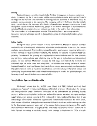 Pricing:
Food pricing was a sensitive issue in India. An ideal strategy was to focus on customers
Ability to pay and tap the rich and upper middleclass population in India. Although McDonald’s
strategy was to increase sales volumes by making products available at affordable price, its
products were perceived to be expensive. The company outlets in Delhi and Mumbai initially
were opened due to the increased affordability of people with western exposure and brand
recognition factors in metros. Additionally, people in the metros were open to experiment with
variety of foods. Absorption of newer cultures was faster in the Metros than other areas.
The mass markets in India were price sensitive. The positive factors were the growth in
Consumer markets with rapid growth in disposable incomes, development of modern urban
Lifestyles.
Eating Habits:
Eating out was a special occasion to many Indian families. Meals had been an essential
medium for social sharing and relationship. Whenever families decided to eat out, the choices
available were abundant. The trend in metropolitan cities was however changing. With more
nuclear families and dual income households, the demand for fast and readymade food was
growing. The needs of the growing working population stimulated the need for new products
and services. Indian culture was relatively new to the use of technology and streamlined
process in food service. McDonald’s needed to find ways and methods to motivate the
customers opt for initial trials and acceptance. The conventional eating pattern of Indians
involved breakfast, lunch and dinner. Lunch and dinner menus were complete meals providing
the right balance in terms of nutrition. Breakfast was conventional as per the family culture and
upbringing. Burgers were likely to be slotted in the category of snacks. But globally burgers and
beverage brands were linked with poor eating habits.
Supply Chain System of McDonalds:
McDonald’s stated that Rs. 50,000 crore (about U.S. $12.5 billion) worth of food
produce was “wasted” in India, mainly because of the lack of proper infrastructure for storage
and transportation under controlled conditions. In its commitment to providing quality
products while supporting Indian businesses, McDonald’s spent a few years setting up a unique
supply chain, even before opening its first restaurant in India. McDonald’s stated that it was
critical to go beyond one’s immediate suppliers and customers to encompass the entire chain,
since hidden value often emerged once the entire chain was visualized Understanding the value
to the downstream customer was a part of the supply chain management process. The supply
chain connected McDonald’s throughout India and made McDonald’s ‘Indian.’. McDonalds in
India focused on making a successful supply chain strategy to implement its QSCV principle
 