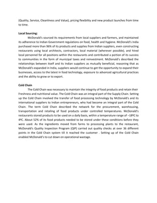 (Quality, Service, Cleanliness and Value), pricing flexibility and new product launches from time
to time.
Local Sourcing:
McDonald's sourced its requirements from local suppliers and farmers, and maintained
its adherence to Indian Government regulations on food, health and hygiene. McDonald's India
purchased more than 96% of its products and supplies from Indian suppliers, even constructing
restaurants using local architects, contractors, local material (wherever possible), and hired
local personnel for all positions within the restaurants and contributed a portion of its success
to communities in the form of municipal taxes and reinvestment. McDonald’s described the
relationships between itself and its Indian suppliers as mutually beneficial, reasoning that as
McDonald's expanded in India, suppliers would continue to get the opportunity to expand their
businesses, access to the latest in food technology, exposure to advanced agricultural practices
and the ability to grow or to export.
Cold Chain
The Cold Chain was necessary to maintain the integrity of food products and retain their
Freshness and nutritional value. The Cold Chain was an integral part of the Supply Chain. Setting
up the Cold Chain involved the transfer of food processing technology by McDonald's and its
international suppliers to Indian entrepreneurs, who had become an integral part of the Cold
Chain. The term Cold Chain described the network for the procurement, warehousing,
transportation and retailing of food products under controlled temperatures. McDonald’s
restaurants stored products to be used on a daily basis, within a temperature range of –18ºC to
4ºC. About 52% of its food products needed to be stored under these conditions before they
were used. As the ingredients moved from farms to processing plants to the restaurant,
McDonald's Quality Inspection Program (QIP) carried out quality checks at over 36 different
points in the Cold Chain system till it reached the customer . Setting up of the Cold Chain
enabled McDonald’s to cut down on operational wastage.
 